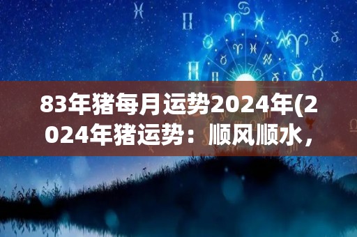 83年猪每月运势2024年(2024年猪运势：顺风顺水，事业爱情皆如意)