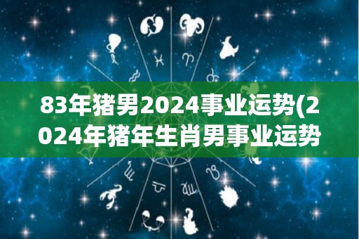 83年猪男2024事业运势(2024年猪年生肖男事业运势如何？)