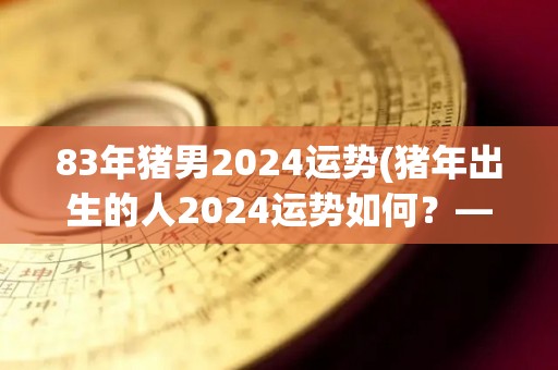 83年猪男2024运势(猪年出生的人2024运势如何？——猪年男性如何安排新一年？)