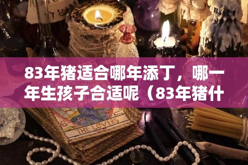 83年猪适合哪年添丁，哪一年生孩子合适呢（83年猪什么时候出生最好）