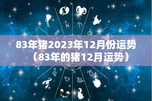 83年猪2023年12月份运势（83年的猪12月运势）