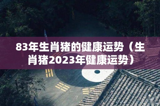 83年生肖猪的健康运势（生肖猪2023年健康运势）