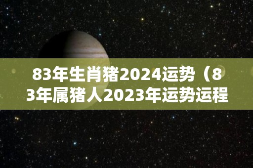 83年生肖猪2024运势（83年属猪人2023年运势运程每月运程）