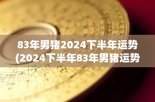 83年男猪2024下半年运势(2024下半年83年男猪运势大揭秘！)