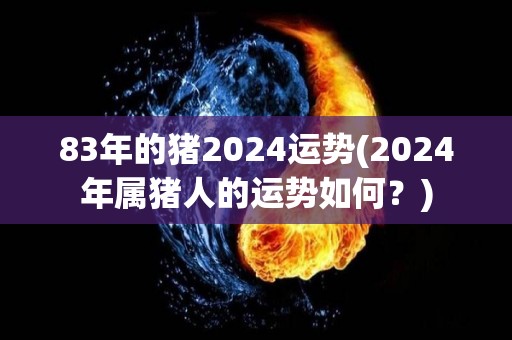 83年的猪2024运势(2024年属猪人的运势如何？)