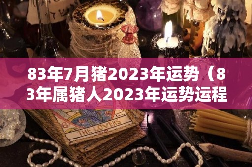 83年7月猪2023年运势（83年属猪人2023年运势运程）