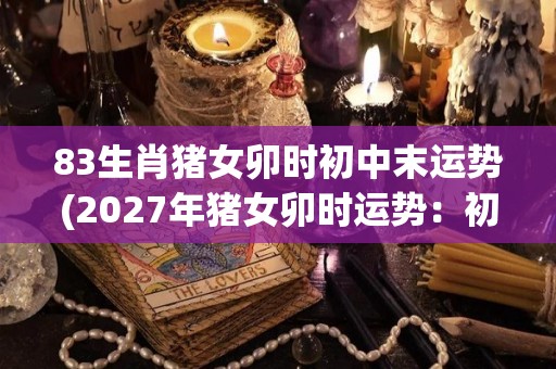 83生肖猪女卯时初中末运势(2027年猪女卯时运势：初中末三阶段详解)