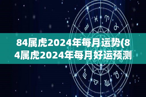 84属虎2024年每月运势(84属虎2024年每月好运预测)