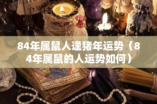 84年属鼠人逢猪年运势（84年属鼠的人运势如何）