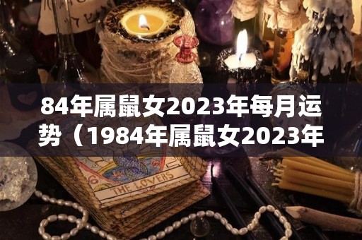 84年属鼠女2023年每月运势（1984年属鼠女2023年每月运势）