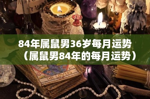84年属鼠男36岁每月运势（属鼠男84年的每月运势）