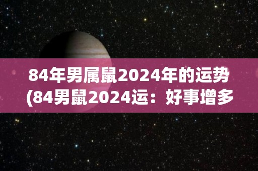 84年男属鼠2024年的运势(84男鼠2024运：好事增多，展露才华称王称霸)
