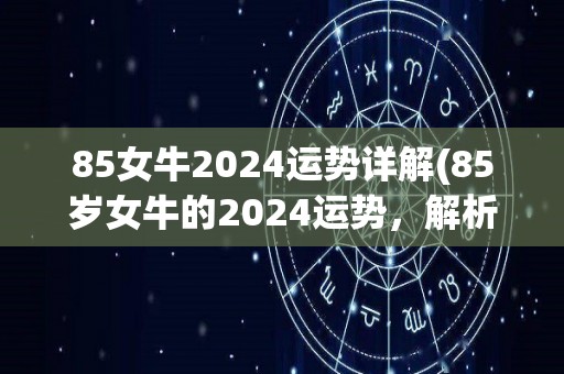 85女牛2024运势详解(85岁女牛的2024运势，解析详细指南)