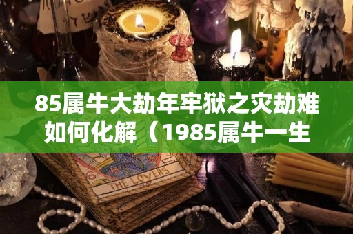 85属牛大劫年牢狱之灾劫难如何化解（1985属牛一生劫数）