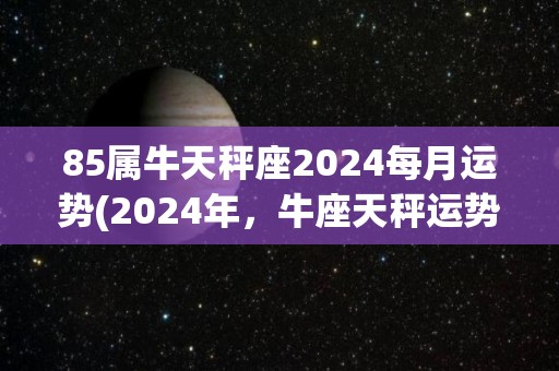 85属牛天秤座2024每月运势(2024年，牛座天秤运势全解析)