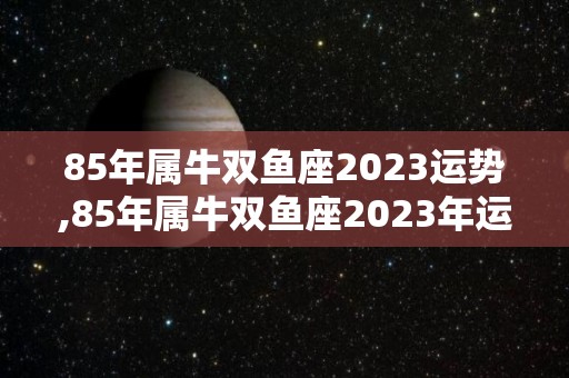 85年属牛双鱼座2023运势,85年属牛双鱼座2023年运势