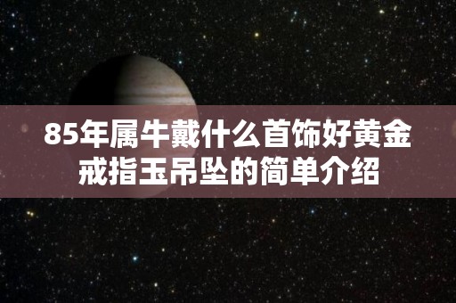 85年属牛戴什么首饰好黄金戒指玉吊坠的简单介绍