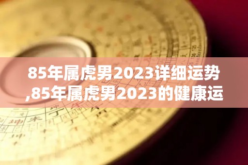 85年属虎男2023详细运势,85年属虎男2023的健康运势