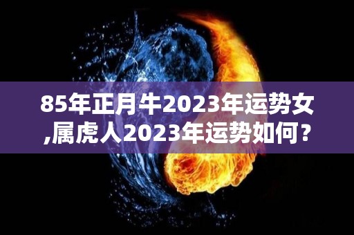 85年正月牛2023年运势女,属虎人2023年运势如何？