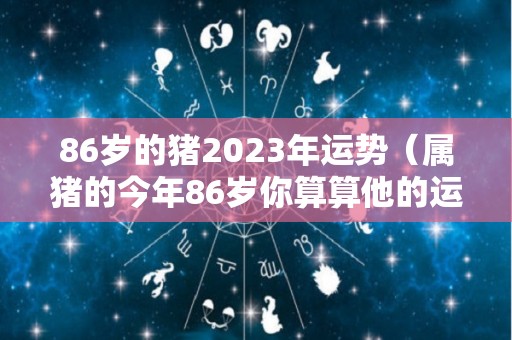 86岁的猪2023年运势（属猪的今年86岁你算算他的运气）