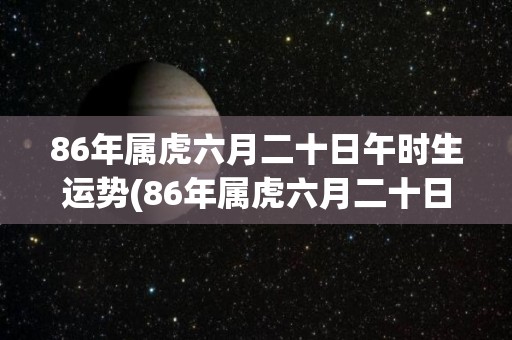86年属虎六月二十日午时生运势(86年属虎六月二十日午时的运势简评)