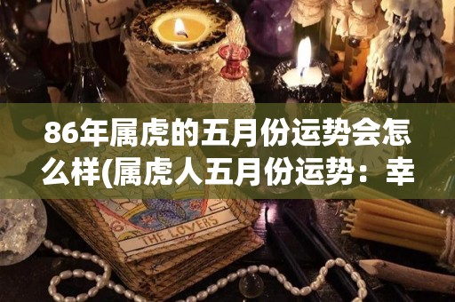 86年属虎的五月份运势会怎么样(属虎人五月份运势：幸运到来，事业进步，感情顺利)