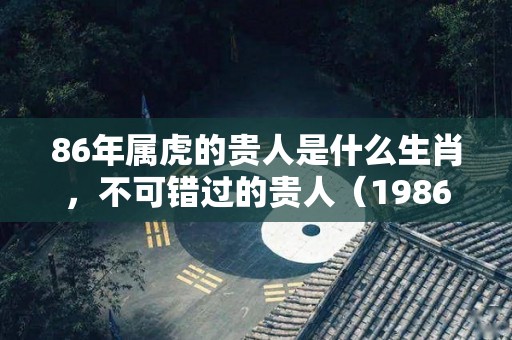 86年属虎的贵人是什么生肖，不可错过的贵人（1986年属虎的贵人是谁）