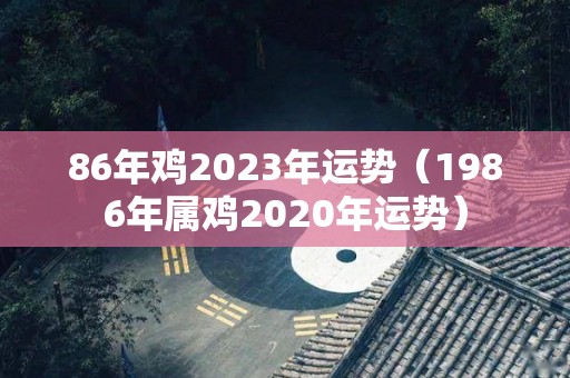 86年鸡2023年运势（1986年属鸡2020年运势）