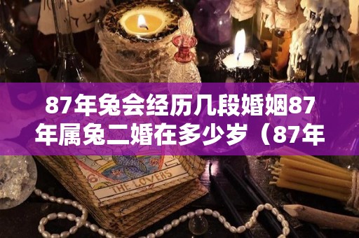 87年兔会经历几段婚姻87年属兔二婚在多少岁（87年兔二婚姻缘在何时）