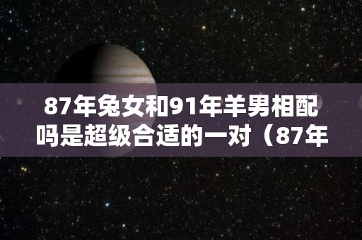 87年兔女和91年羊男相配吗是超级合适的一对（87年女兔和91年男羊结婚如何?）