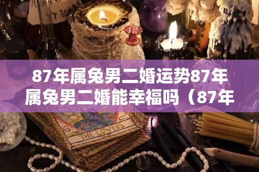 87年属兔男二婚运势87年属兔男二婚能幸福吗（87年男兔第二次婚姻哪年）