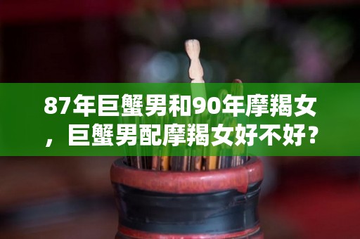 87年巨蟹男和90年摩羯女，巨蟹男配摩羯女好不好？（2021巨蟹男和摩羯女的爱情）