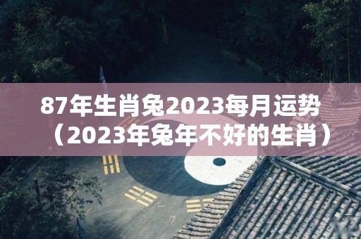 87年生肖兔2023每月运势（2023年兔年不好的生肖）