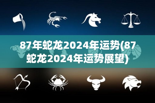 87年蛇龙2024年运势(87蛇龙2024年运势展望)