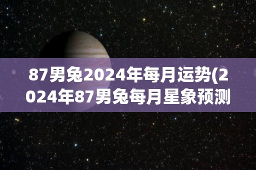 87男兔2024年每月运势(2024年87男兔每月星象预测)