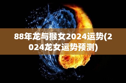 88年龙与猴女2024运势(2024龙女运势预测)