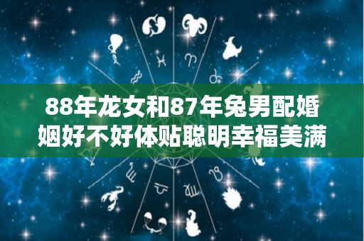 88年龙女和87年兔男配婚姻好不好体贴聪明幸福美满（88年的龙女配87年的兔男好不好）