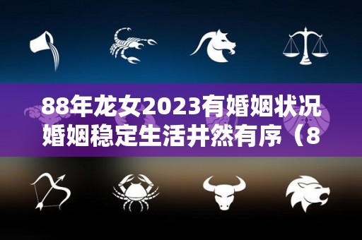 88年龙女2023有婚姻状况婚姻稳定生活井然有序（88年属龙女2023年必死无疑）