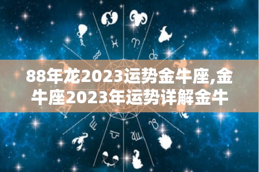 88年龙2023运势金牛座,金牛座2023年运势详解金牛座2023年运势详解