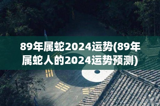 89年属蛇2024运势(89年属蛇人的2024运势预测)