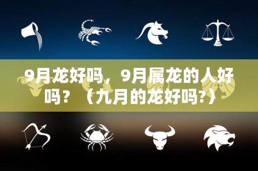 9月龙好吗，9月属龙的人好吗？（九月的龙好吗?）