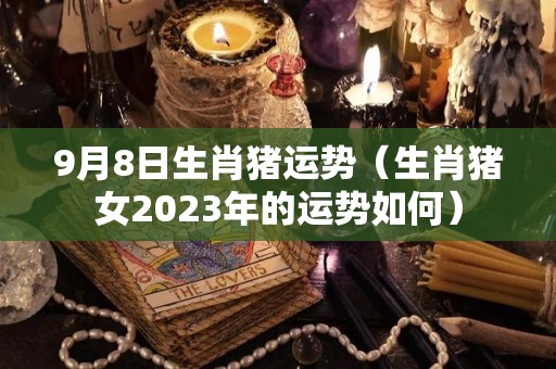 9月8日生肖猪运势（生肖猪女2023年的运势如何）
