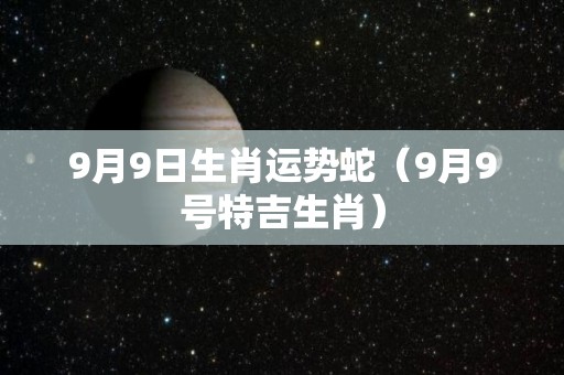 9月9日生肖运势蛇（9月9号特吉生肖）