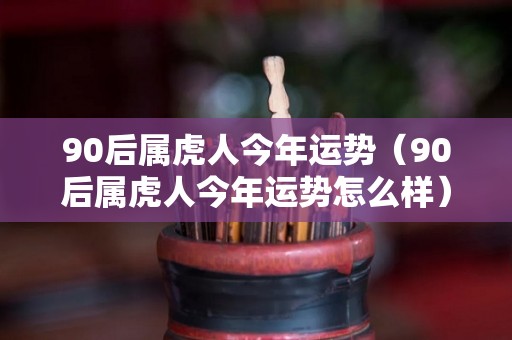 90后属虎人今年运势（90后属虎人今年运势怎么样）