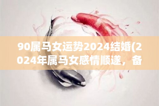 90属马女运势2024结婚(2024年属马女感情顺遂，备战婚姻幸福满满)