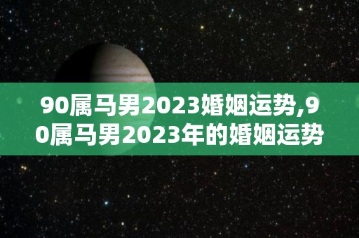 90属马男2023婚姻运势,90属马男2023年的婚姻运势怎么样