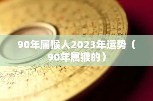 90年属猴人2023年运势（90年属猴的）