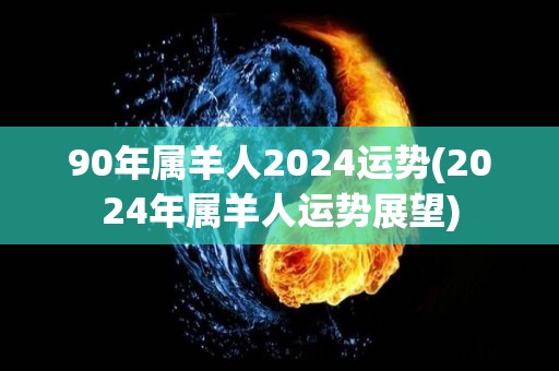 90年属羊人2024运势(2024年属羊人运势展望)