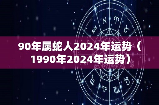 90年属蛇人2024年运势（1990年2024年运势）