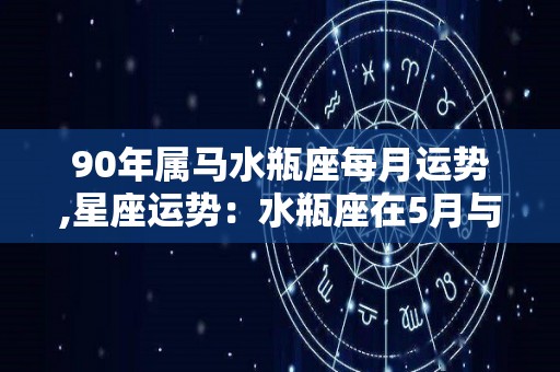 90年属马水瓶座每月运势,星座运势：水瓶座在5月与7月感情运势还算顺利